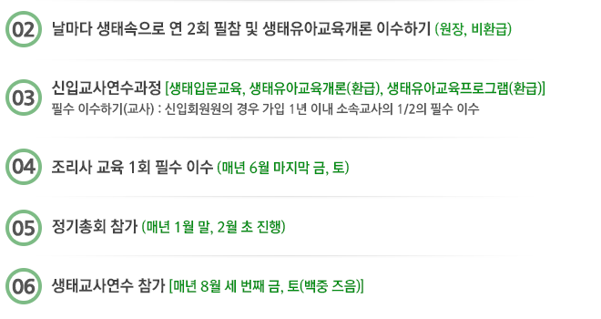 2. 날마다 생태속으로 연 2회 필참 및 생태유아교육개론 이수하기(원장, 비환급)

3. 신입교사연수과정(생태입문교육, 생태유아교육개론(환급), 생태유아교육프로그램(환급)) 필수 이수하기(교사) : 
신입회원원의 경우 가입 1년 이내 소속교사의 1/2의 필수 이수

4. 조리사 교육 1회 필수 이수 (매년 8월 마지막 금, 토)
5. 정기총회 참가(매년 1월 말, 2월 초 진행)
6. 생태교사연수 참가(매년 8월 세 번째 금, 토(백중 즈음))